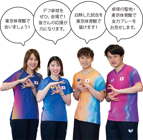 亀澤(理穂)選手「東京体育館で会いましょう!」山田選手「デフ卓球をぜひ、会場で!皆さんの応援が力になります。」亀澤(史憲)選手「白熱した試合を東京体育館で届けます!」灘光選手「卓球の聖地・ 東京体育館で全力プレーをお見せします。」