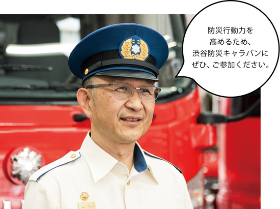 渋谷消防署長 大髙 浩(おおたかひろし) さん 防災行動力を高めるため、渋谷防災キャラバンにぜひ、ご参加ください。