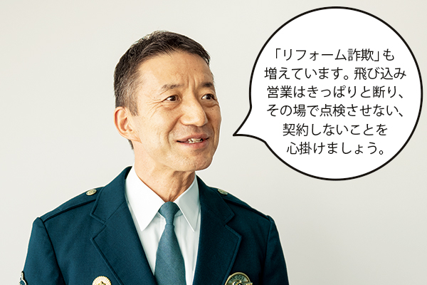 竹内千加男(たけうちちかお)さん「「リフォーム詐欺」も増えています。飛び込み営業はきっぱりと断り、その場で点検させない、契約しないことを心掛けましょう。」
