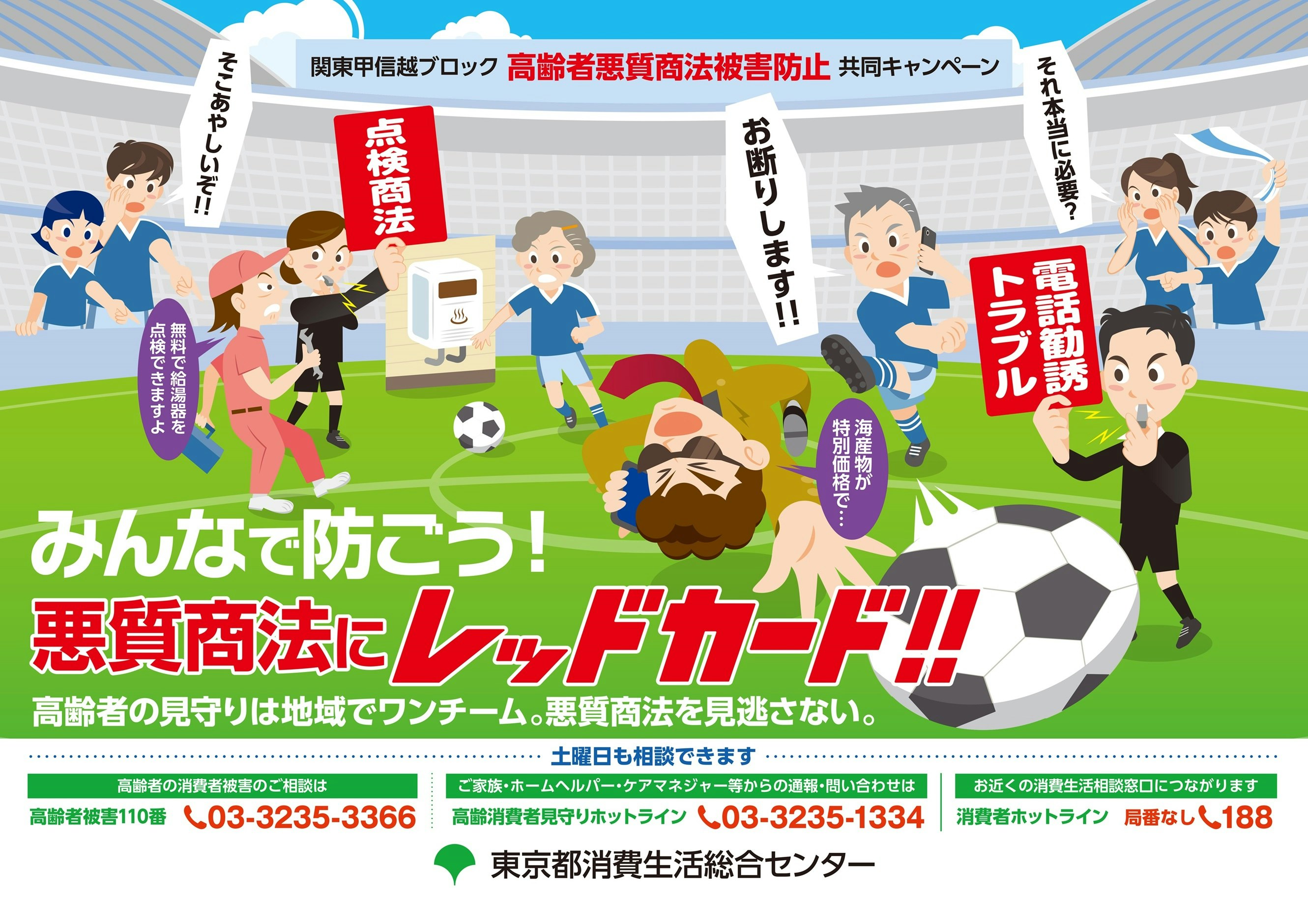 関東甲信越ブロック高齢者悪質商法被害防止共同キャンペーン　みんなで防ごう！悪質商法にレッドカード！！高齢者の見守りは地域でワンチーム。悪質商法を見逃さない。高齢者の消費者被害のご相談は、高齢者被害110番　03－3235－3366　ご家族・ホームヘルパー・ケアマネジャー等からの通報・問い合わせは、高齢消費者見守りホットライン　03－3235－1334　お近くの消費生活相談窓口につながります。消費者ホットライン　局番なし188　東京都消費生活総合センター