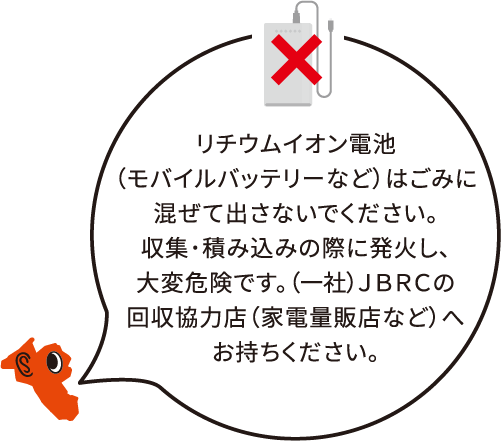 リチウムイオン電池(モバイルバッテリーなど)はごみに混ぜて出さないでください。収集・積み込みの際に発火し、大変危険です。一般社団法人JBRCの回収協力店(家電量販店など)へお持ちください。